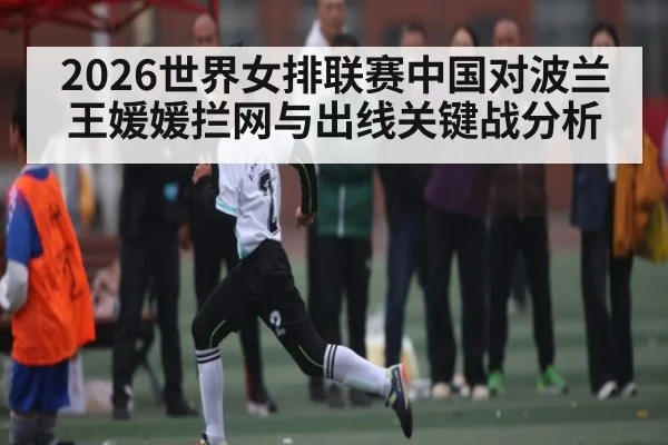 2026世界女排联赛中国对波兰 王媛媛拦网与出线关键战分析
