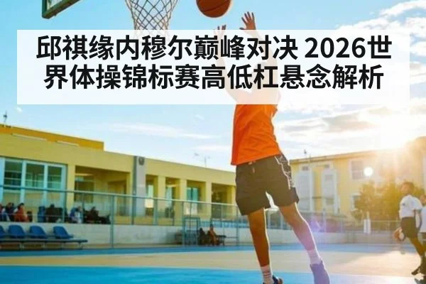 邱祺缘内穆尔巅峰对决 2026世界体操锦标赛高低杠悬念解析